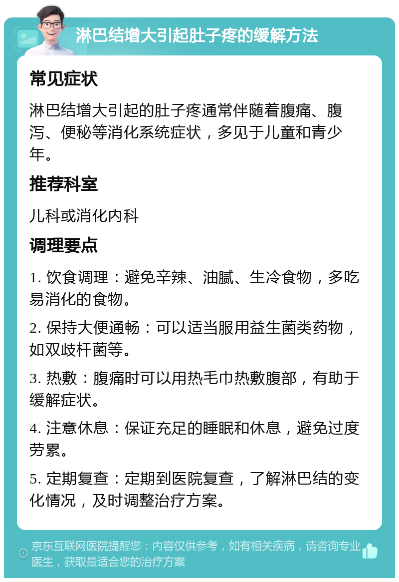 淋巴结增大引起肚子疼的缓解方法 常见症状 淋巴结增大引起的肚子疼通常伴随着腹痛、腹泻、便秘等消化系统症状，多见于儿童和青少年。 推荐科室 儿科或消化内科 调理要点 1. 饮食调理：避免辛辣、油腻、生冷食物，多吃易消化的食物。 2. 保持大便通畅：可以适当服用益生菌类药物，如双歧杆菌等。 3. 热敷：腹痛时可以用热毛巾热敷腹部，有助于缓解症状。 4. 注意休息：保证充足的睡眠和休息，避免过度劳累。 5. 定期复查：定期到医院复查，了解淋巴结的变化情况，及时调整治疗方案。