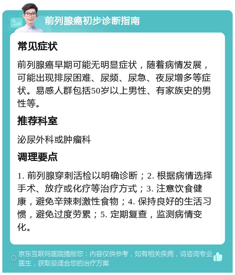 前列腺癌初步诊断指南 常见症状 前列腺癌早期可能无明显症状，随着病情发展，可能出现排尿困难、尿频、尿急、夜尿增多等症状。易感人群包括50岁以上男性、有家族史的男性等。 推荐科室 泌尿外科或肿瘤科 调理要点 1. 前列腺穿刺活检以明确诊断；2. 根据病情选择手术、放疗或化疗等治疗方式；3. 注意饮食健康，避免辛辣刺激性食物；4. 保持良好的生活习惯，避免过度劳累；5. 定期复查，监测病情变化。