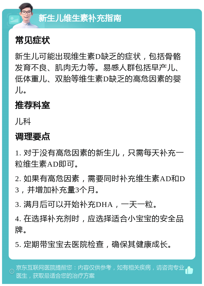 新生儿维生素补充指南 常见症状 新生儿可能出现维生素D缺乏的症状，包括骨骼发育不良、肌肉无力等。易感人群包括早产儿、低体重儿、双胎等维生素D缺乏的高危因素的婴儿。 推荐科室 儿科 调理要点 1. 对于没有高危因素的新生儿，只需每天补充一粒维生素AD即可。 2. 如果有高危因素，需要同时补充维生素AD和D3，并增加补充量3个月。 3. 满月后可以开始补充DHA，一天一粒。 4. 在选择补充剂时，应选择适合小宝宝的安全品牌。 5. 定期带宝宝去医院检查，确保其健康成长。