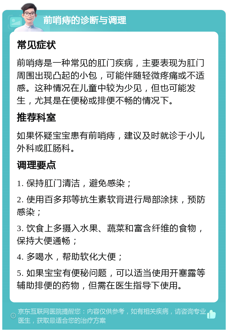 前哨痔的诊断与调理 常见症状 前哨痔是一种常见的肛门疾病，主要表现为肛门周围出现凸起的小包，可能伴随轻微疼痛或不适感。这种情况在儿童中较为少见，但也可能发生，尤其是在便秘或排便不畅的情况下。 推荐科室 如果怀疑宝宝患有前哨痔，建议及时就诊于小儿外科或肛肠科。 调理要点 1. 保持肛门清洁，避免感染； 2. 使用百多邦等抗生素软膏进行局部涂抹，预防感染； 3. 饮食上多摄入水果、蔬菜和富含纤维的食物，保持大便通畅； 4. 多喝水，帮助软化大便； 5. 如果宝宝有便秘问题，可以适当使用开塞露等辅助排便的药物，但需在医生指导下使用。