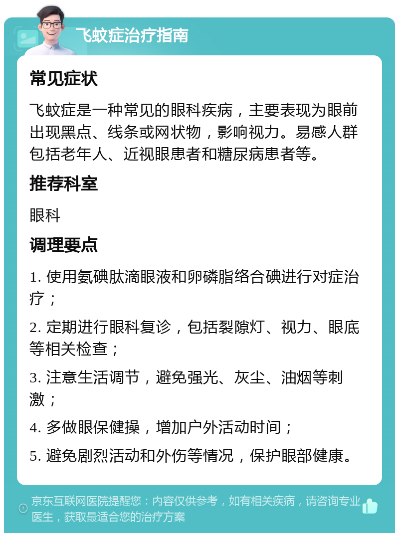 飞蚊症治疗指南 常见症状 飞蚊症是一种常见的眼科疾病，主要表现为眼前出现黑点、线条或网状物，影响视力。易感人群包括老年人、近视眼患者和糖尿病患者等。 推荐科室 眼科 调理要点 1. 使用氨碘肽滴眼液和卵磷脂络合碘进行对症治疗； 2. 定期进行眼科复诊，包括裂隙灯、视力、眼底等相关检查； 3. 注意生活调节，避免强光、灰尘、油烟等刺激； 4. 多做眼保健操，增加户外活动时间； 5. 避免剧烈活动和外伤等情况，保护眼部健康。