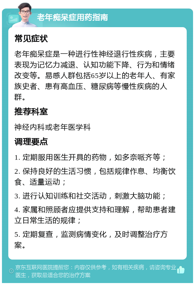 老年痴呆症用药指南 常见症状 老年痴呆症是一种进行性神经退行性疾病，主要表现为记忆力减退、认知功能下降、行为和情绪改变等。易感人群包括65岁以上的老年人、有家族史者、患有高血压、糖尿病等慢性疾病的人群。 推荐科室 神经内科或老年医学科 调理要点 1. 定期服用医生开具的药物，如多奈哌齐等； 2. 保持良好的生活习惯，包括规律作息、均衡饮食、适量运动； 3. 进行认知训练和社交活动，刺激大脑功能； 4. 家属和照顾者应提供支持和理解，帮助患者建立日常生活的规律； 5. 定期复查，监测病情变化，及时调整治疗方案。