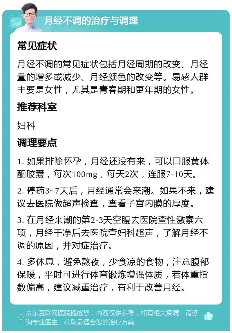 月经不调的治疗与调理 常见症状 月经不调的常见症状包括月经周期的改变、月经量的增多或减少、月经颜色的改变等。易感人群主要是女性，尤其是青春期和更年期的女性。 推荐科室 妇科 调理要点 1. 如果排除怀孕，月经还没有来，可以口服黄体酮胶囊，每次100mg，每天2次，连服7-10天。 2. 停药3~7天后，月经通常会来潮。如果不来，建议去医院做超声检查，查看子宫内膜的厚度。 3. 在月经来潮的第2-3天空腹去医院查性激素六项，月经干净后去医院查妇科超声，了解月经不调的原因，并对症治疗。 4. 多休息，避免熬夜，少食凉的食物，注意腹部保暖，平时可进行体育锻炼增强体质，若体重指数偏高，建议减重治疗，有利于改善月经。