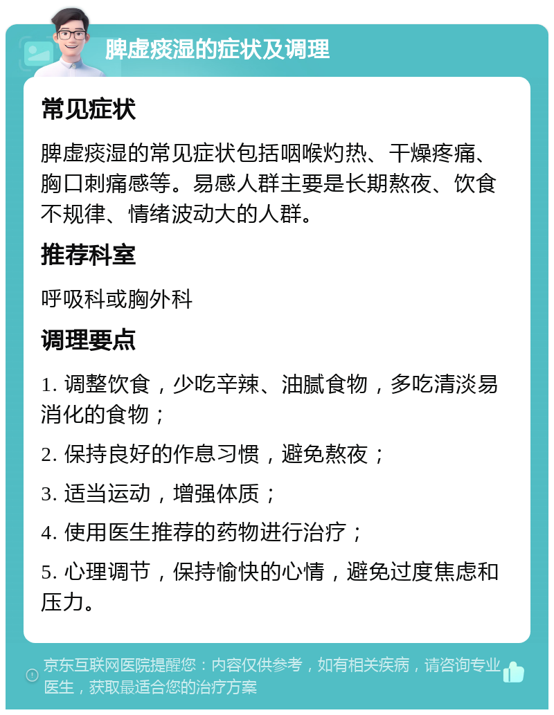 脾虚痰湿的症状及调理 常见症状 脾虚痰湿的常见症状包括咽喉灼热、干燥疼痛、胸口刺痛感等。易感人群主要是长期熬夜、饮食不规律、情绪波动大的人群。 推荐科室 呼吸科或胸外科 调理要点 1. 调整饮食，少吃辛辣、油腻食物，多吃清淡易消化的食物； 2. 保持良好的作息习惯，避免熬夜； 3. 适当运动，增强体质； 4. 使用医生推荐的药物进行治疗； 5. 心理调节，保持愉快的心情，避免过度焦虑和压力。