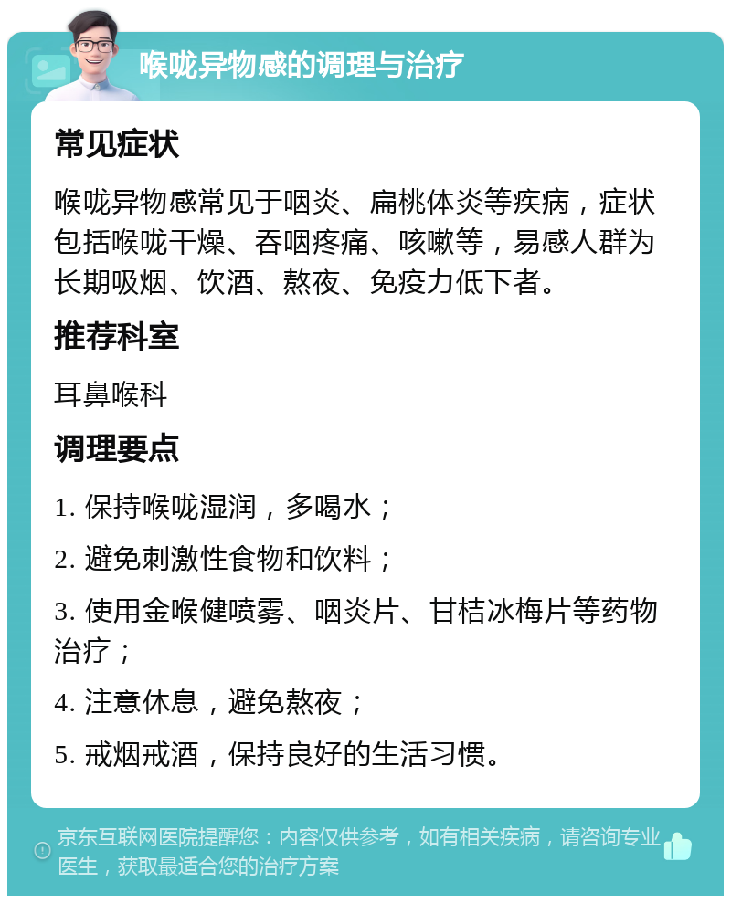 喉咙异物感的调理与治疗 常见症状 喉咙异物感常见于咽炎、扁桃体炎等疾病，症状包括喉咙干燥、吞咽疼痛、咳嗽等，易感人群为长期吸烟、饮酒、熬夜、免疫力低下者。 推荐科室 耳鼻喉科 调理要点 1. 保持喉咙湿润，多喝水； 2. 避免刺激性食物和饮料； 3. 使用金喉健喷雾、咽炎片、甘桔冰梅片等药物治疗； 4. 注意休息，避免熬夜； 5. 戒烟戒酒，保持良好的生活习惯。