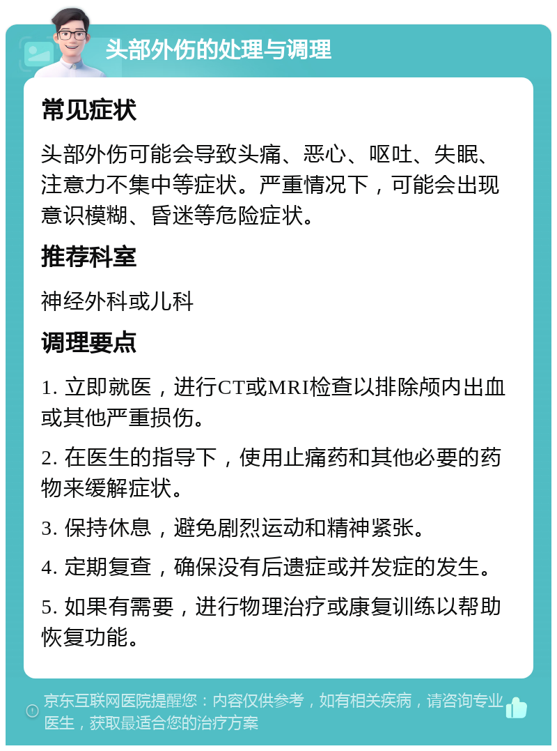 头部外伤的处理与调理 常见症状 头部外伤可能会导致头痛、恶心、呕吐、失眠、注意力不集中等症状。严重情况下，可能会出现意识模糊、昏迷等危险症状。 推荐科室 神经外科或儿科 调理要点 1. 立即就医，进行CT或MRI检查以排除颅内出血或其他严重损伤。 2. 在医生的指导下，使用止痛药和其他必要的药物来缓解症状。 3. 保持休息，避免剧烈运动和精神紧张。 4. 定期复查，确保没有后遗症或并发症的发生。 5. 如果有需要，进行物理治疗或康复训练以帮助恢复功能。