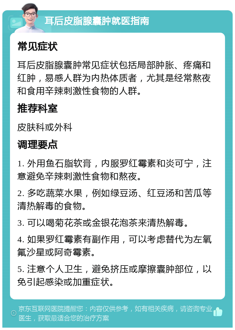 耳后皮脂腺囊肿就医指南 常见症状 耳后皮脂腺囊肿常见症状包括局部肿胀、疼痛和红肿，易感人群为内热体质者，尤其是经常熬夜和食用辛辣刺激性食物的人群。 推荐科室 皮肤科或外科 调理要点 1. 外用鱼石脂软膏，内服罗红霉素和炎可宁，注意避免辛辣刺激性食物和熬夜。 2. 多吃蔬菜水果，例如绿豆汤、红豆汤和苦瓜等清热解毒的食物。 3. 可以喝菊花茶或金银花泡茶来清热解毒。 4. 如果罗红霉素有副作用，可以考虑替代为左氧氟沙星或阿奇霉素。 5. 注意个人卫生，避免挤压或摩擦囊肿部位，以免引起感染或加重症状。