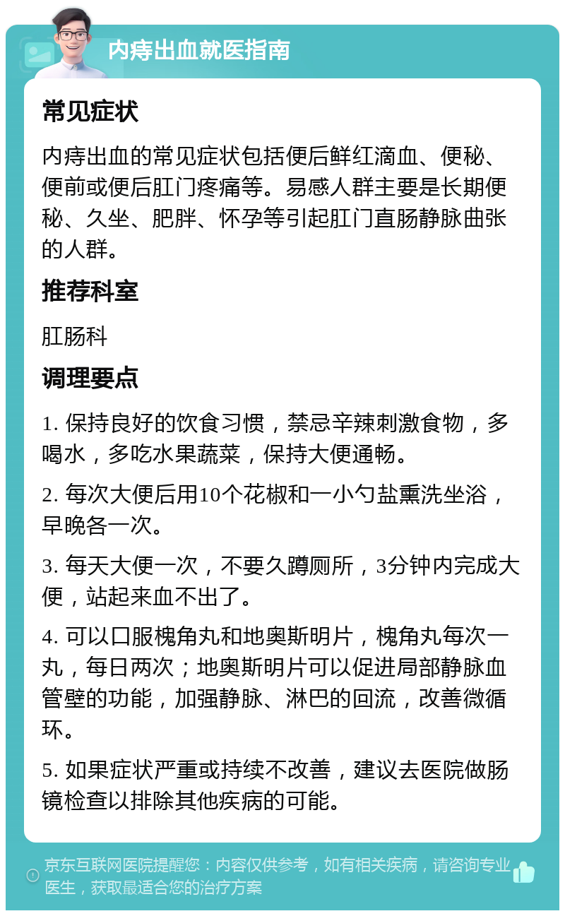 内痔出血就医指南 常见症状 内痔出血的常见症状包括便后鲜红滴血、便秘、便前或便后肛门疼痛等。易感人群主要是长期便秘、久坐、肥胖、怀孕等引起肛门直肠静脉曲张的人群。 推荐科室 肛肠科 调理要点 1. 保持良好的饮食习惯，禁忌辛辣刺激食物，多喝水，多吃水果蔬菜，保持大便通畅。 2. 每次大便后用10个花椒和一小勺盐熏洗坐浴，早晚各一次。 3. 每天大便一次，不要久蹲厕所，3分钟内完成大便，站起来血不出了。 4. 可以口服槐角丸和地奥斯明片，槐角丸每次一丸，每日两次；地奥斯明片可以促进局部静脉血管壁的功能，加强静脉、淋巴的回流，改善微循环。 5. 如果症状严重或持续不改善，建议去医院做肠镜检查以排除其他疾病的可能。