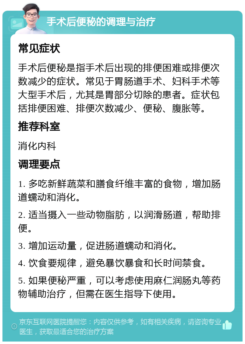 手术后便秘的调理与治疗 常见症状 手术后便秘是指手术后出现的排便困难或排便次数减少的症状。常见于胃肠道手术、妇科手术等大型手术后，尤其是胃部分切除的患者。症状包括排便困难、排便次数减少、便秘、腹胀等。 推荐科室 消化内科 调理要点 1. 多吃新鲜蔬菜和膳食纤维丰富的食物，增加肠道蠕动和消化。 2. 适当摄入一些动物脂肪，以润滑肠道，帮助排便。 3. 增加运动量，促进肠道蠕动和消化。 4. 饮食要规律，避免暴饮暴食和长时间禁食。 5. 如果便秘严重，可以考虑使用麻仁润肠丸等药物辅助治疗，但需在医生指导下使用。