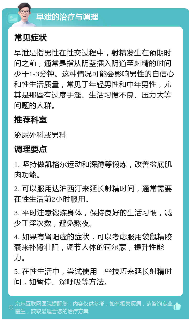 早泄的治疗与调理 常见症状 早泄是指男性在性交过程中，射精发生在预期时间之前，通常是指从阴茎插入阴道至射精的时间少于1-3分钟。这种情况可能会影响男性的自信心和性生活质量，常见于年轻男性和中年男性，尤其是那些有过度手淫、生活习惯不良、压力大等问题的人群。 推荐科室 泌尿外科或男科 调理要点 1. 坚持做凯格尔运动和深蹲等锻炼，改善盆底肌肉功能。 2. 可以服用达泊西汀来延长射精时间，通常需要在性生活前2小时服用。 3. 平时注意锻炼身体，保持良好的生活习惯，减少手淫次数，避免熬夜。 4. 如果有肾阳虚的症状，可以考虑服用袋鼠精胶囊来补肾壮阳，调节人体的荷尔蒙，提升性能力。 5. 在性生活中，尝试使用一些技巧来延长射精时间，如暂停、深呼吸等方法。