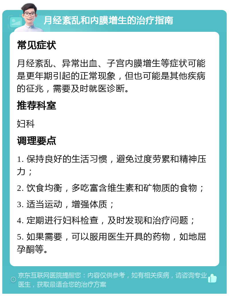 月经紊乱和内膜增生的治疗指南 常见症状 月经紊乱、异常出血、子宫内膜增生等症状可能是更年期引起的正常现象，但也可能是其他疾病的征兆，需要及时就医诊断。 推荐科室 妇科 调理要点 1. 保持良好的生活习惯，避免过度劳累和精神压力； 2. 饮食均衡，多吃富含维生素和矿物质的食物； 3. 适当运动，增强体质； 4. 定期进行妇科检查，及时发现和治疗问题； 5. 如果需要，可以服用医生开具的药物，如地屈孕酮等。