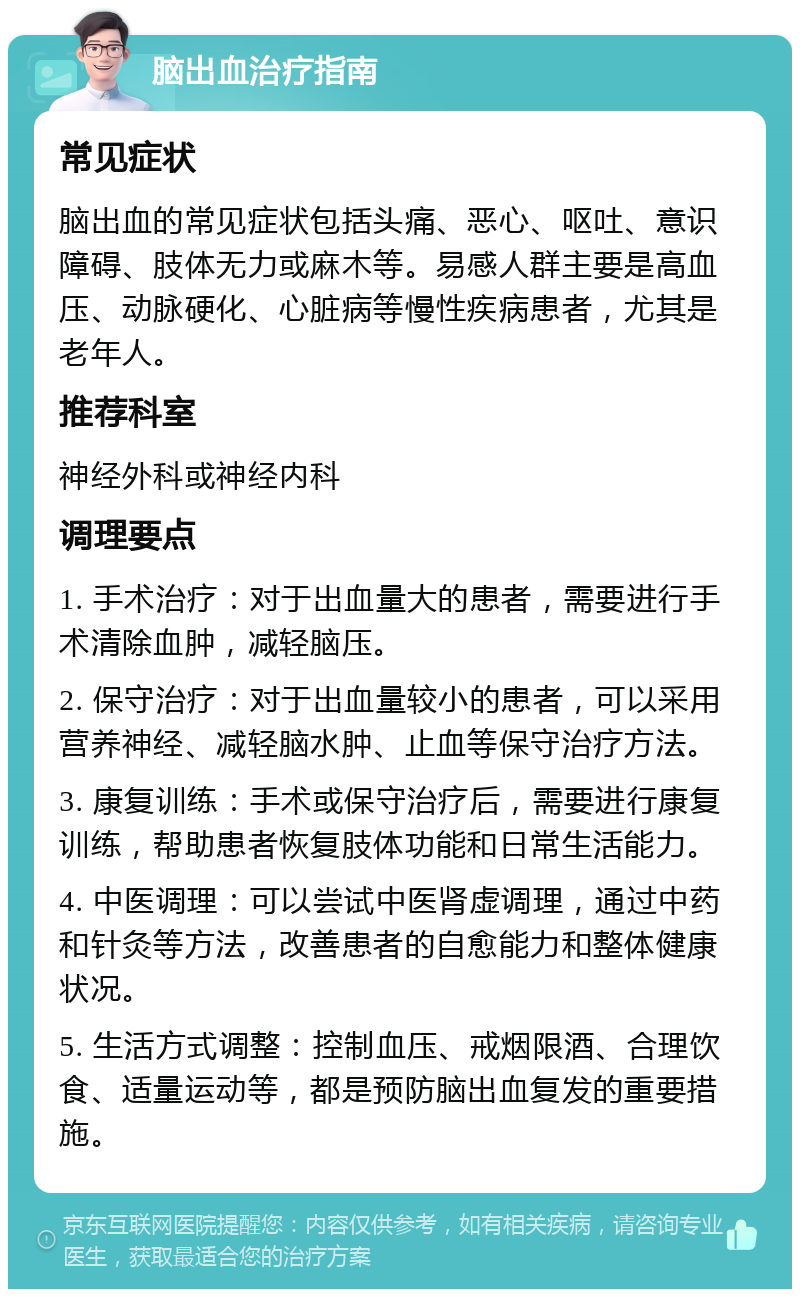 脑出血治疗指南 常见症状 脑出血的常见症状包括头痛、恶心、呕吐、意识障碍、肢体无力或麻木等。易感人群主要是高血压、动脉硬化、心脏病等慢性疾病患者，尤其是老年人。 推荐科室 神经外科或神经内科 调理要点 1. 手术治疗：对于出血量大的患者，需要进行手术清除血肿，减轻脑压。 2. 保守治疗：对于出血量较小的患者，可以采用营养神经、减轻脑水肿、止血等保守治疗方法。 3. 康复训练：手术或保守治疗后，需要进行康复训练，帮助患者恢复肢体功能和日常生活能力。 4. 中医调理：可以尝试中医肾虚调理，通过中药和针灸等方法，改善患者的自愈能力和整体健康状况。 5. 生活方式调整：控制血压、戒烟限酒、合理饮食、适量运动等，都是预防脑出血复发的重要措施。