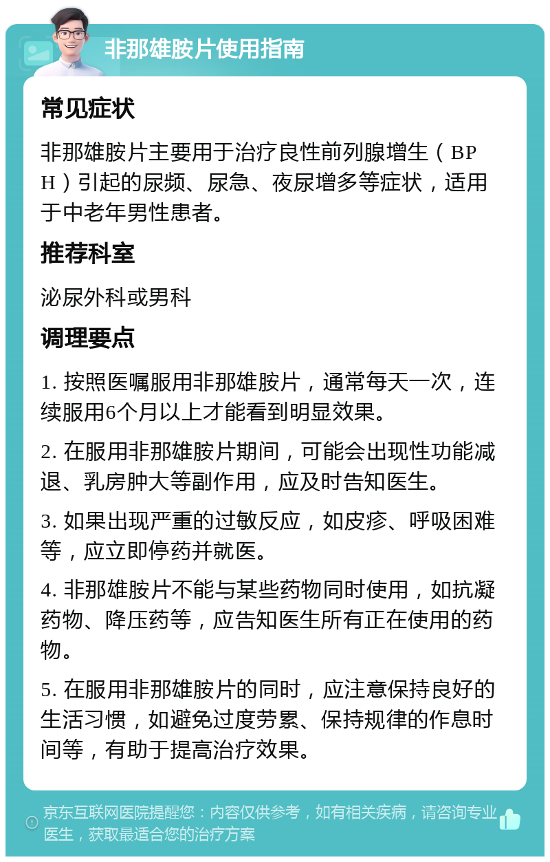 非那雄胺片使用指南 常见症状 非那雄胺片主要用于治疗良性前列腺增生（BPH）引起的尿频、尿急、夜尿增多等症状，适用于中老年男性患者。 推荐科室 泌尿外科或男科 调理要点 1. 按照医嘱服用非那雄胺片，通常每天一次，连续服用6个月以上才能看到明显效果。 2. 在服用非那雄胺片期间，可能会出现性功能减退、乳房肿大等副作用，应及时告知医生。 3. 如果出现严重的过敏反应，如皮疹、呼吸困难等，应立即停药并就医。 4. 非那雄胺片不能与某些药物同时使用，如抗凝药物、降压药等，应告知医生所有正在使用的药物。 5. 在服用非那雄胺片的同时，应注意保持良好的生活习惯，如避免过度劳累、保持规律的作息时间等，有助于提高治疗效果。