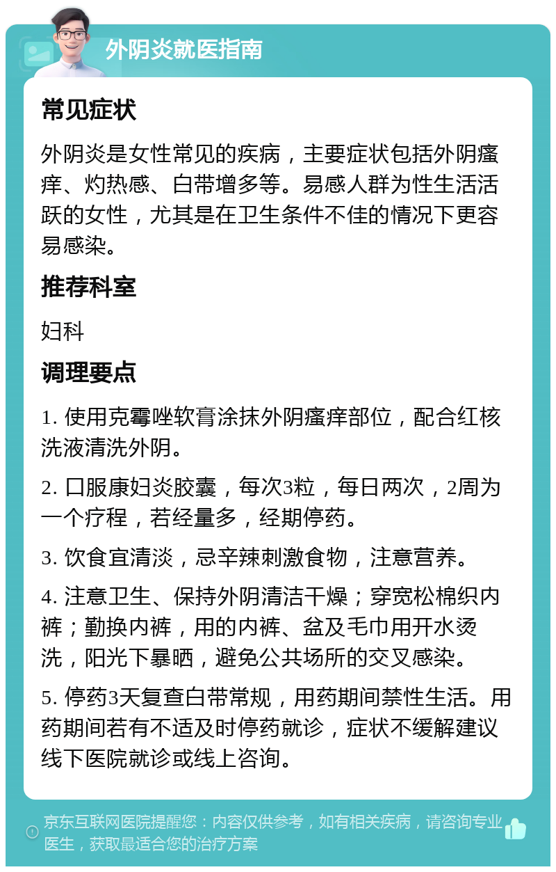 外阴炎就医指南 常见症状 外阴炎是女性常见的疾病，主要症状包括外阴瘙痒、灼热感、白带增多等。易感人群为性生活活跃的女性，尤其是在卫生条件不佳的情况下更容易感染。 推荐科室 妇科 调理要点 1. 使用克霉唑软膏涂抹外阴瘙痒部位，配合红核洗液清洗外阴。 2. 口服康妇炎胶囊，每次3粒，每日两次，2周为一个疗程，若经量多，经期停药。 3. 饮食宜清淡，忌辛辣刺激食物，注意营养。 4. 注意卫生、保持外阴清洁干燥；穿宽松棉织内裤；勤换内裤，用的内裤、盆及毛巾用开水烫洗，阳光下暴晒，避免公共场所的交叉感染。 5. 停药3天复查白带常规，用药期间禁性生活。用药期间若有不适及时停药就诊，症状不缓解建议线下医院就诊或线上咨询。