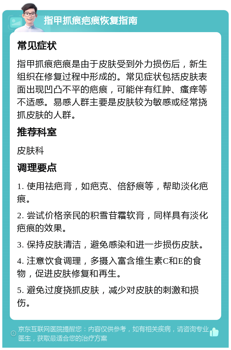 指甲抓痕疤痕恢复指南 常见症状 指甲抓痕疤痕是由于皮肤受到外力损伤后，新生组织在修复过程中形成的。常见症状包括皮肤表面出现凹凸不平的疤痕，可能伴有红肿、瘙痒等不适感。易感人群主要是皮肤较为敏感或经常挠抓皮肤的人群。 推荐科室 皮肤科 调理要点 1. 使用祛疤膏，如疤克、倍舒痕等，帮助淡化疤痕。 2. 尝试价格亲民的积雪苷霜软膏，同样具有淡化疤痕的效果。 3. 保持皮肤清洁，避免感染和进一步损伤皮肤。 4. 注意饮食调理，多摄入富含维生素C和E的食物，促进皮肤修复和再生。 5. 避免过度挠抓皮肤，减少对皮肤的刺激和损伤。