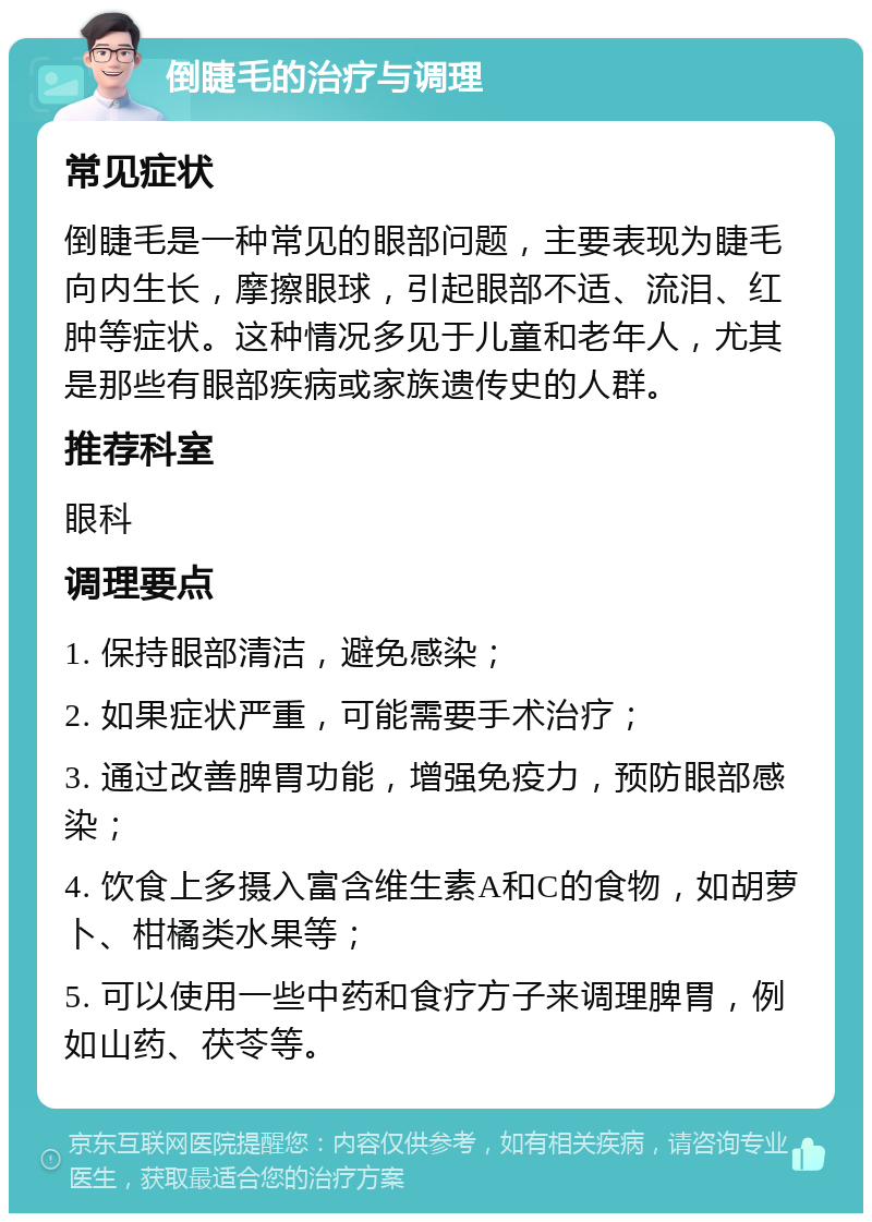 倒睫毛的治疗与调理 常见症状 倒睫毛是一种常见的眼部问题，主要表现为睫毛向内生长，摩擦眼球，引起眼部不适、流泪、红肿等症状。这种情况多见于儿童和老年人，尤其是那些有眼部疾病或家族遗传史的人群。 推荐科室 眼科 调理要点 1. 保持眼部清洁，避免感染； 2. 如果症状严重，可能需要手术治疗； 3. 通过改善脾胃功能，增强免疫力，预防眼部感染； 4. 饮食上多摄入富含维生素A和C的食物，如胡萝卜、柑橘类水果等； 5. 可以使用一些中药和食疗方子来调理脾胃，例如山药、茯苓等。