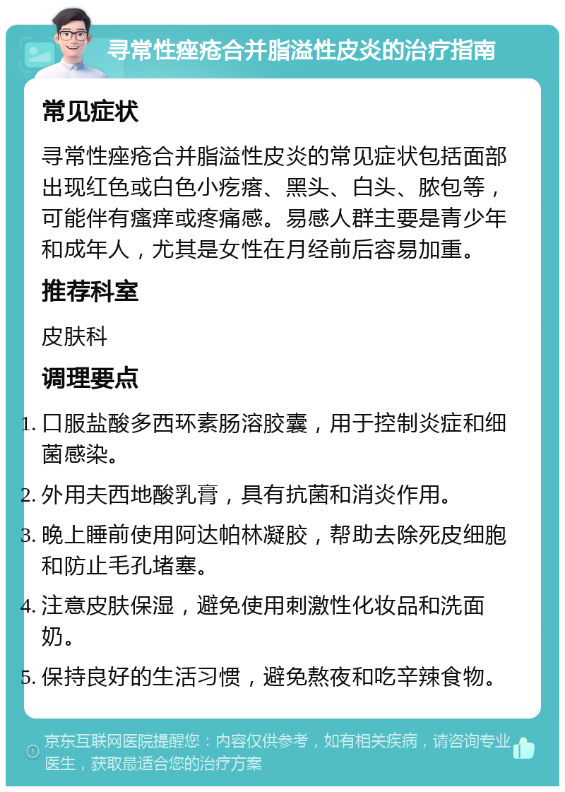 寻常性痤疮合并脂溢性皮炎的治疗指南 常见症状 寻常性痤疮合并脂溢性皮炎的常见症状包括面部出现红色或白色小疙瘩、黑头、白头、脓包等，可能伴有瘙痒或疼痛感。易感人群主要是青少年和成年人，尤其是女性在月经前后容易加重。 推荐科室 皮肤科 调理要点 口服盐酸多西环素肠溶胶囊，用于控制炎症和细菌感染。 外用夫西地酸乳膏，具有抗菌和消炎作用。 晚上睡前使用阿达帕林凝胶，帮助去除死皮细胞和防止毛孔堵塞。 注意皮肤保湿，避免使用刺激性化妆品和洗面奶。 保持良好的生活习惯，避免熬夜和吃辛辣食物。