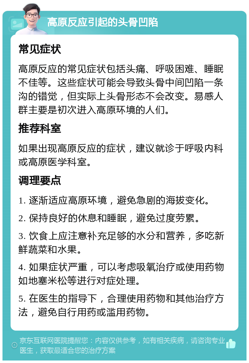 高原反应引起的头骨凹陷 常见症状 高原反应的常见症状包括头痛、呼吸困难、睡眠不佳等。这些症状可能会导致头骨中间凹陷一条沟的错觉，但实际上头骨形态不会改变。易感人群主要是初次进入高原环境的人们。 推荐科室 如果出现高原反应的症状，建议就诊于呼吸内科或高原医学科室。 调理要点 1. 逐渐适应高原环境，避免急剧的海拔变化。 2. 保持良好的休息和睡眠，避免过度劳累。 3. 饮食上应注意补充足够的水分和营养，多吃新鲜蔬菜和水果。 4. 如果症状严重，可以考虑吸氧治疗或使用药物如地塞米松等进行对症处理。 5. 在医生的指导下，合理使用药物和其他治疗方法，避免自行用药或滥用药物。