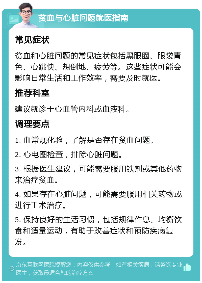 贫血与心脏问题就医指南 常见症状 贫血和心脏问题的常见症状包括黑眼圈、眼袋青色、心跳快、想倒地、疲劳等。这些症状可能会影响日常生活和工作效率，需要及时就医。 推荐科室 建议就诊于心血管内科或血液科。 调理要点 1. 血常规化验，了解是否存在贫血问题。 2. 心电图检查，排除心脏问题。 3. 根据医生建议，可能需要服用铁剂或其他药物来治疗贫血。 4. 如果存在心脏问题，可能需要服用相关药物或进行手术治疗。 5. 保持良好的生活习惯，包括规律作息、均衡饮食和适量运动，有助于改善症状和预防疾病复发。