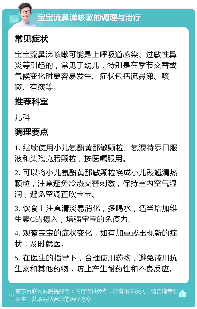 宝宝流鼻涕咳嗽的调理与治疗 常见症状 宝宝流鼻涕咳嗽可能是上呼吸道感染、过敏性鼻炎等引起的，常见于幼儿，特别是在季节交替或气候变化时更容易发生。症状包括流鼻涕、咳嗽、有痰等。 推荐科室 儿科 调理要点 1. 继续使用小儿氨酚黄那敏颗粒、氨溴特罗口服液和头孢克肟颗粒，按医嘱服用。 2. 可以将小儿氨酚黄那敏颗粒换成小儿豉翘清热颗粒，注意避免冷热交替刺激，保持室内空气湿润，避免空调直吹宝宝。 3. 饮食上注意清淡易消化，多喝水，适当增加维生素C的摄入，增强宝宝的免疫力。 4. 观察宝宝的症状变化，如有加重或出现新的症状，及时就医。 5. 在医生的指导下，合理使用药物，避免滥用抗生素和其他药物，防止产生耐药性和不良反应。