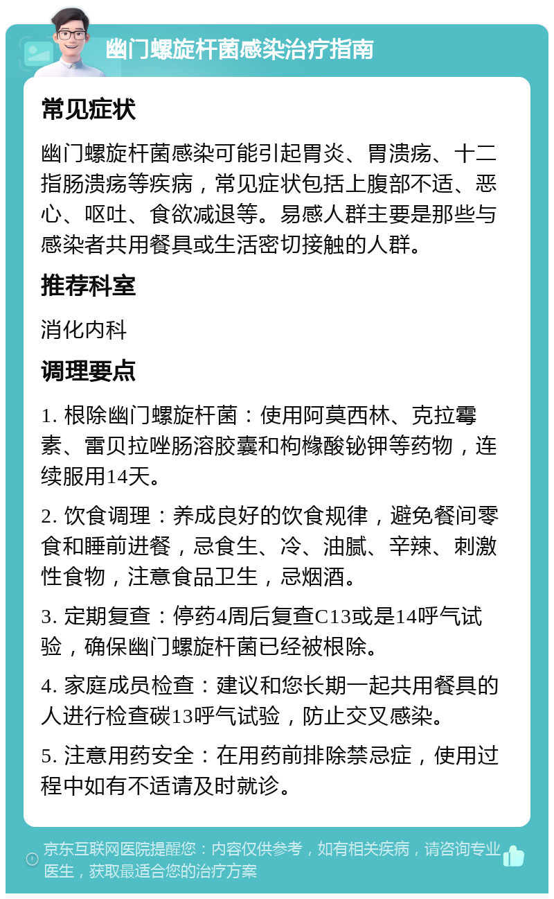 幽门螺旋杆菌感染治疗指南 常见症状 幽门螺旋杆菌感染可能引起胃炎、胃溃疡、十二指肠溃疡等疾病，常见症状包括上腹部不适、恶心、呕吐、食欲减退等。易感人群主要是那些与感染者共用餐具或生活密切接触的人群。 推荐科室 消化内科 调理要点 1. 根除幽门螺旋杆菌：使用阿莫西林、克拉霉素、雷贝拉唑肠溶胶囊和枸橼酸铋钾等药物，连续服用14天。 2. 饮食调理：养成良好的饮食规律，避免餐间零食和睡前进餐，忌食生、冷、油腻、辛辣、刺激性食物，注意食品卫生，忌烟酒。 3. 定期复查：停药4周后复查C13或是14呼气试验，确保幽门螺旋杆菌已经被根除。 4. 家庭成员检查：建议和您长期一起共用餐具的人进行检查碳13呼气试验，防止交叉感染。 5. 注意用药安全：在用药前排除禁忌症，使用过程中如有不适请及时就诊。