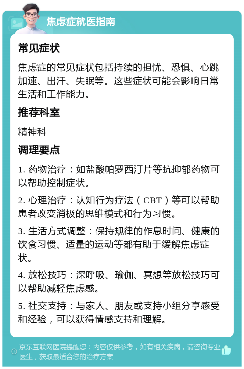 焦虑症就医指南 常见症状 焦虑症的常见症状包括持续的担忧、恐惧、心跳加速、出汗、失眠等。这些症状可能会影响日常生活和工作能力。 推荐科室 精神科 调理要点 1. 药物治疗：如盐酸帕罗西汀片等抗抑郁药物可以帮助控制症状。 2. 心理治疗：认知行为疗法（CBT）等可以帮助患者改变消极的思维模式和行为习惯。 3. 生活方式调整：保持规律的作息时间、健康的饮食习惯、适量的运动等都有助于缓解焦虑症状。 4. 放松技巧：深呼吸、瑜伽、冥想等放松技巧可以帮助减轻焦虑感。 5. 社交支持：与家人、朋友或支持小组分享感受和经验，可以获得情感支持和理解。