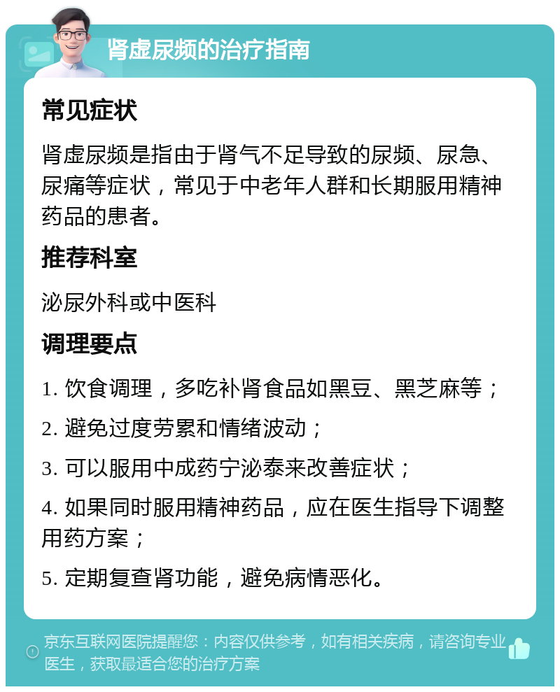 肾虚尿频的治疗指南 常见症状 肾虚尿频是指由于肾气不足导致的尿频、尿急、尿痛等症状，常见于中老年人群和长期服用精神药品的患者。 推荐科室 泌尿外科或中医科 调理要点 1. 饮食调理，多吃补肾食品如黑豆、黑芝麻等； 2. 避免过度劳累和情绪波动； 3. 可以服用中成药宁泌泰来改善症状； 4. 如果同时服用精神药品，应在医生指导下调整用药方案； 5. 定期复查肾功能，避免病情恶化。