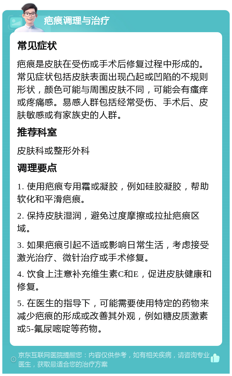 疤痕调理与治疗 常见症状 疤痕是皮肤在受伤或手术后修复过程中形成的。常见症状包括皮肤表面出现凸起或凹陷的不规则形状，颜色可能与周围皮肤不同，可能会有瘙痒或疼痛感。易感人群包括经常受伤、手术后、皮肤敏感或有家族史的人群。 推荐科室 皮肤科或整形外科 调理要点 1. 使用疤痕专用霜或凝胶，例如硅胶凝胶，帮助软化和平滑疤痕。 2. 保持皮肤湿润，避免过度摩擦或拉扯疤痕区域。 3. 如果疤痕引起不适或影响日常生活，考虑接受激光治疗、微针治疗或手术修复。 4. 饮食上注意补充维生素C和E，促进皮肤健康和修复。 5. 在医生的指导下，可能需要使用特定的药物来减少疤痕的形成或改善其外观，例如糖皮质激素或5-氟尿嘧啶等药物。