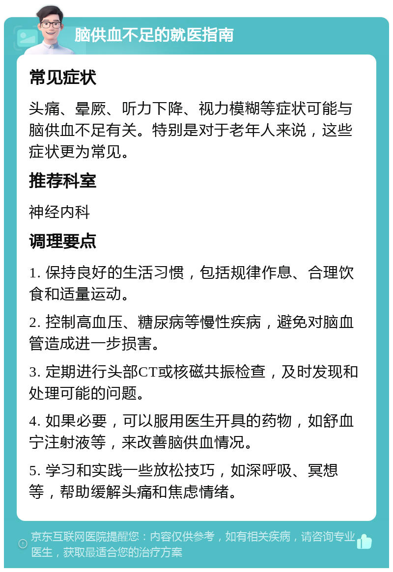 脑供血不足的就医指南 常见症状 头痛、晕厥、听力下降、视力模糊等症状可能与脑供血不足有关。特别是对于老年人来说，这些症状更为常见。 推荐科室 神经内科 调理要点 1. 保持良好的生活习惯，包括规律作息、合理饮食和适量运动。 2. 控制高血压、糖尿病等慢性疾病，避免对脑血管造成进一步损害。 3. 定期进行头部CT或核磁共振检查，及时发现和处理可能的问题。 4. 如果必要，可以服用医生开具的药物，如舒血宁注射液等，来改善脑供血情况。 5. 学习和实践一些放松技巧，如深呼吸、冥想等，帮助缓解头痛和焦虑情绪。