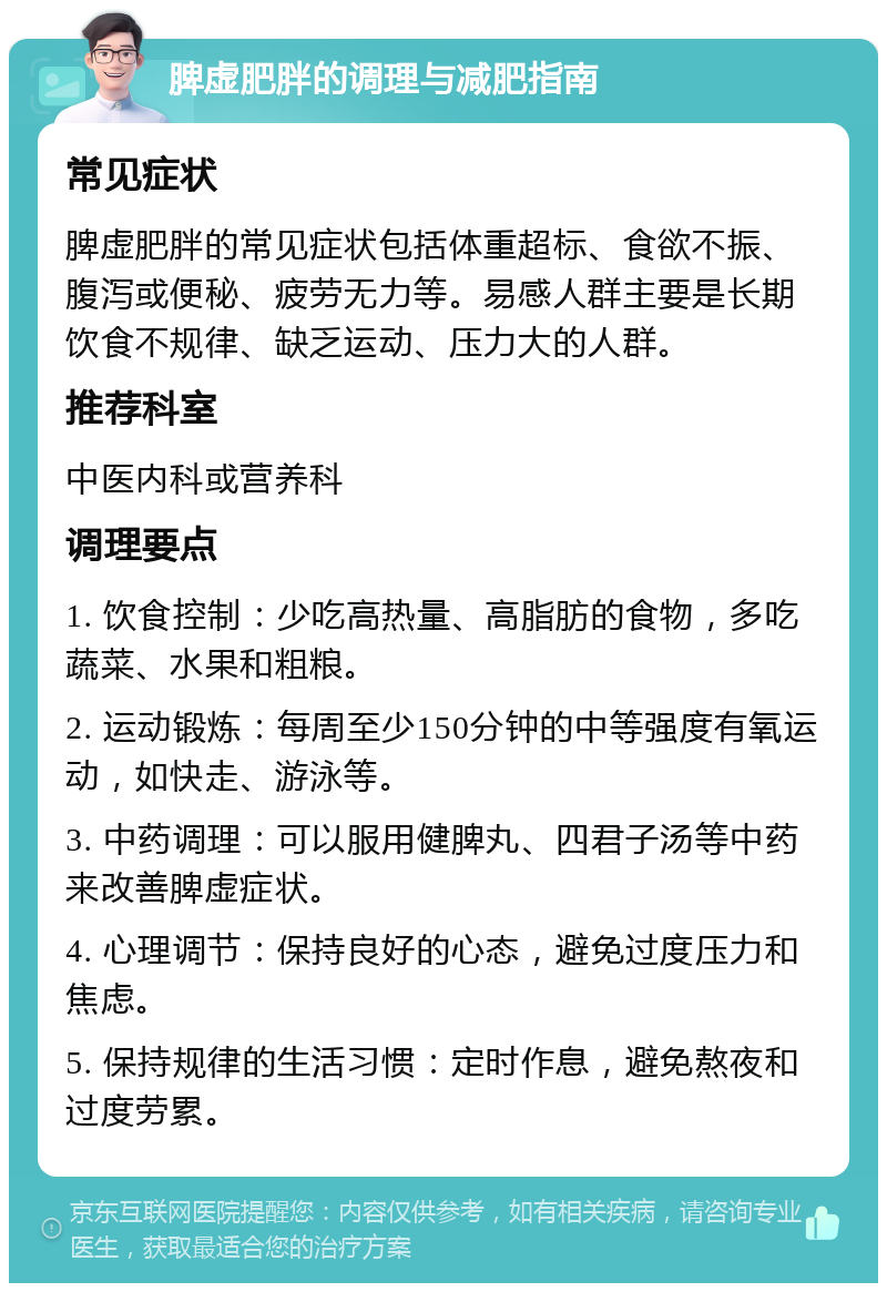 脾虚肥胖的调理与减肥指南 常见症状 脾虚肥胖的常见症状包括体重超标、食欲不振、腹泻或便秘、疲劳无力等。易感人群主要是长期饮食不规律、缺乏运动、压力大的人群。 推荐科室 中医内科或营养科 调理要点 1. 饮食控制：少吃高热量、高脂肪的食物，多吃蔬菜、水果和粗粮。 2. 运动锻炼：每周至少150分钟的中等强度有氧运动，如快走、游泳等。 3. 中药调理：可以服用健脾丸、四君子汤等中药来改善脾虚症状。 4. 心理调节：保持良好的心态，避免过度压力和焦虑。 5. 保持规律的生活习惯：定时作息，避免熬夜和过度劳累。