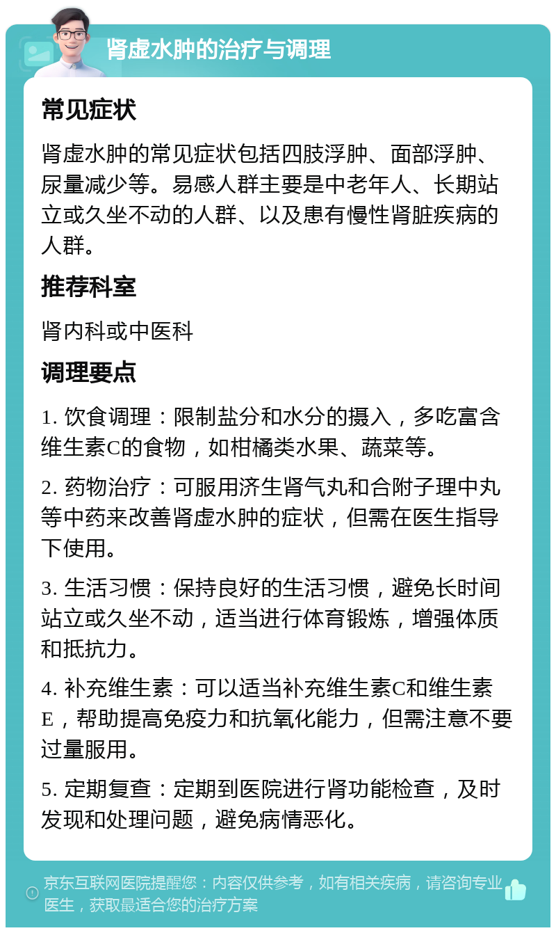 肾虚水肿的治疗与调理 常见症状 肾虚水肿的常见症状包括四肢浮肿、面部浮肿、尿量减少等。易感人群主要是中老年人、长期站立或久坐不动的人群、以及患有慢性肾脏疾病的人群。 推荐科室 肾内科或中医科 调理要点 1. 饮食调理：限制盐分和水分的摄入，多吃富含维生素C的食物，如柑橘类水果、蔬菜等。 2. 药物治疗：可服用济生肾气丸和合附子理中丸等中药来改善肾虚水肿的症状，但需在医生指导下使用。 3. 生活习惯：保持良好的生活习惯，避免长时间站立或久坐不动，适当进行体育锻炼，增强体质和抵抗力。 4. 补充维生素：可以适当补充维生素C和维生素E，帮助提高免疫力和抗氧化能力，但需注意不要过量服用。 5. 定期复查：定期到医院进行肾功能检查，及时发现和处理问题，避免病情恶化。