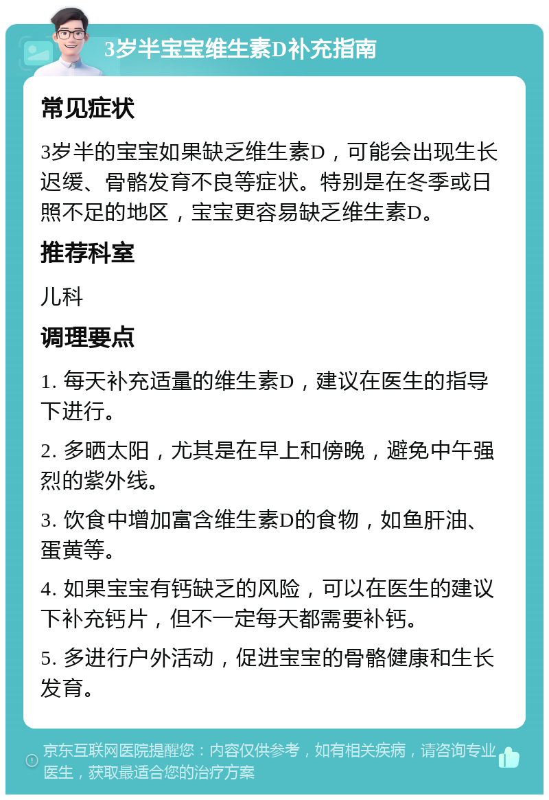 3岁半宝宝维生素D补充指南 常见症状 3岁半的宝宝如果缺乏维生素D，可能会出现生长迟缓、骨骼发育不良等症状。特别是在冬季或日照不足的地区，宝宝更容易缺乏维生素D。 推荐科室 儿科 调理要点 1. 每天补充适量的维生素D，建议在医生的指导下进行。 2. 多晒太阳，尤其是在早上和傍晚，避免中午强烈的紫外线。 3. 饮食中增加富含维生素D的食物，如鱼肝油、蛋黄等。 4. 如果宝宝有钙缺乏的风险，可以在医生的建议下补充钙片，但不一定每天都需要补钙。 5. 多进行户外活动，促进宝宝的骨骼健康和生长发育。