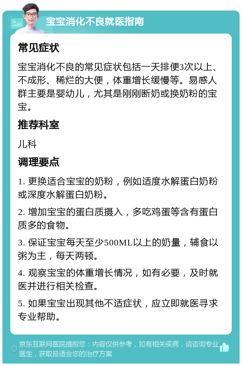 宝宝消化不良就医指南 常见症状 宝宝消化不良的常见症状包括一天排便3次以上、不成形、稀烂的大便，体重增长缓慢等。易感人群主要是婴幼儿，尤其是刚刚断奶或换奶粉的宝宝。 推荐科室 儿科 调理要点 1. 更换适合宝宝的奶粉，例如适度水解蛋白奶粉或深度水解蛋白奶粉。 2. 增加宝宝的蛋白质摄入，多吃鸡蛋等含有蛋白质多的食物。 3. 保证宝宝每天至少500ML以上的奶量，辅食以粥为主，每天两顿。 4. 观察宝宝的体重增长情况，如有必要，及时就医并进行相关检查。 5. 如果宝宝出现其他不适症状，应立即就医寻求专业帮助。