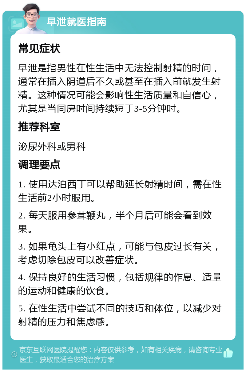 早泄就医指南 常见症状 早泄是指男性在性生活中无法控制射精的时间，通常在插入阴道后不久或甚至在插入前就发生射精。这种情况可能会影响性生活质量和自信心，尤其是当同房时间持续短于3-5分钟时。 推荐科室 泌尿外科或男科 调理要点 1. 使用达泊西丁可以帮助延长射精时间，需在性生活前2小时服用。 2. 每天服用参茸鞭丸，半个月后可能会看到效果。 3. 如果龟头上有小红点，可能与包皮过长有关，考虑切除包皮可以改善症状。 4. 保持良好的生活习惯，包括规律的作息、适量的运动和健康的饮食。 5. 在性生活中尝试不同的技巧和体位，以减少对射精的压力和焦虑感。