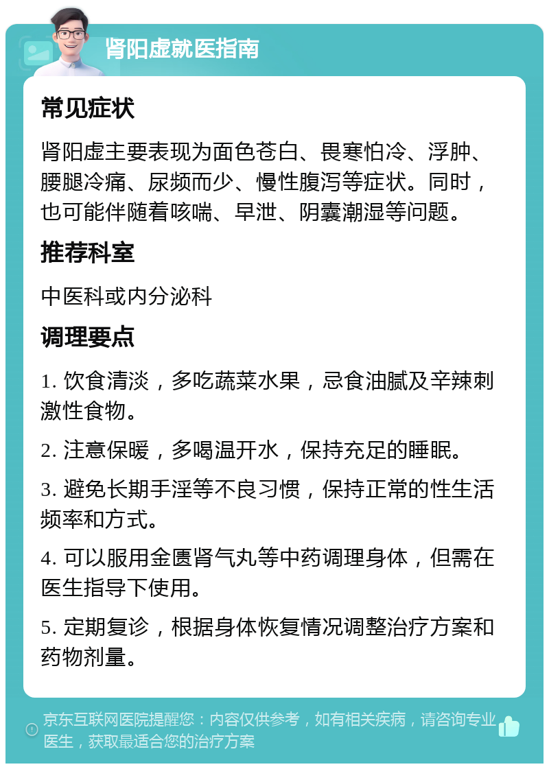 肾阳虚就医指南 常见症状 肾阳虚主要表现为面色苍白、畏寒怕冷、浮肿、腰腿冷痛、尿频而少、慢性腹泻等症状。同时，也可能伴随着咳喘、早泄、阴囊潮湿等问题。 推荐科室 中医科或内分泌科 调理要点 1. 饮食清淡，多吃蔬菜水果，忌食油腻及辛辣刺激性食物。 2. 注意保暖，多喝温开水，保持充足的睡眠。 3. 避免长期手淫等不良习惯，保持正常的性生活频率和方式。 4. 可以服用金匮肾气丸等中药调理身体，但需在医生指导下使用。 5. 定期复诊，根据身体恢复情况调整治疗方案和药物剂量。