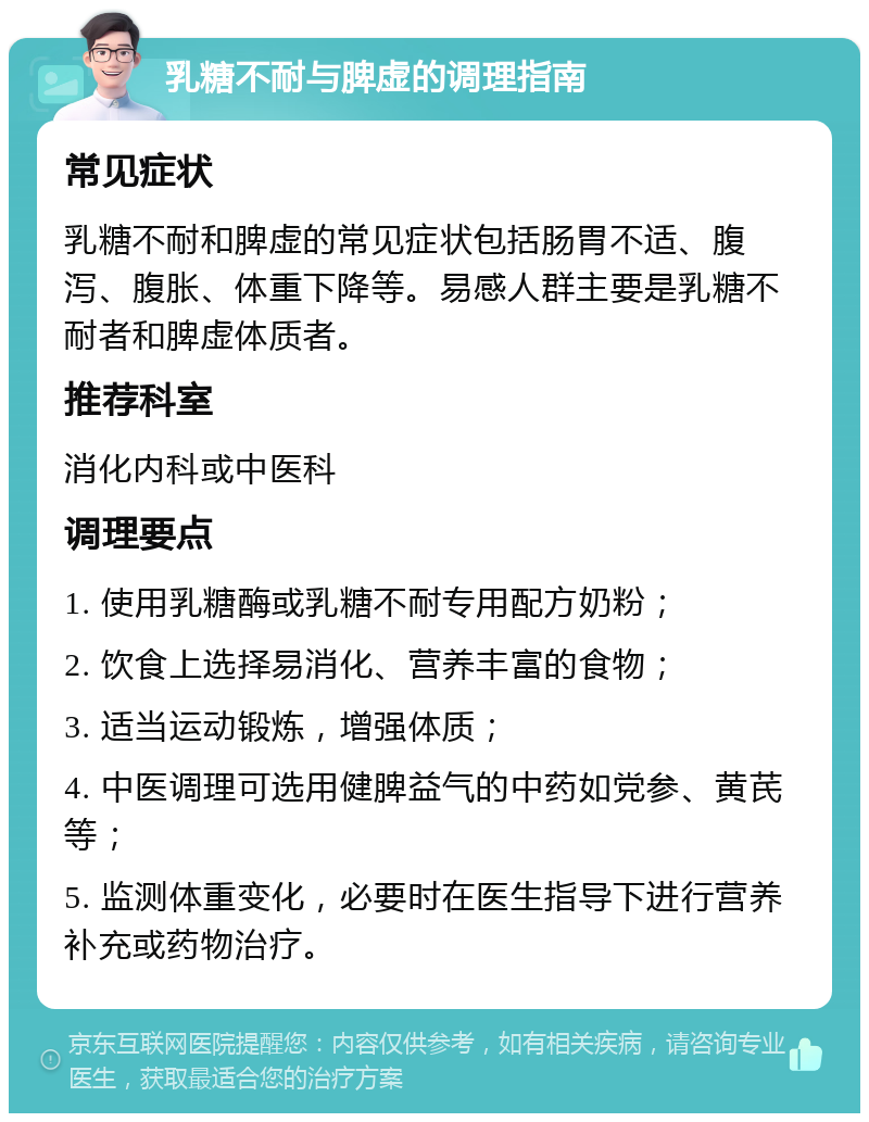 乳糖不耐与脾虚的调理指南 常见症状 乳糖不耐和脾虚的常见症状包括肠胃不适、腹泻、腹胀、体重下降等。易感人群主要是乳糖不耐者和脾虚体质者。 推荐科室 消化内科或中医科 调理要点 1. 使用乳糖酶或乳糖不耐专用配方奶粉； 2. 饮食上选择易消化、营养丰富的食物； 3. 适当运动锻炼，增强体质； 4. 中医调理可选用健脾益气的中药如党参、黄芪等； 5. 监测体重变化，必要时在医生指导下进行营养补充或药物治疗。