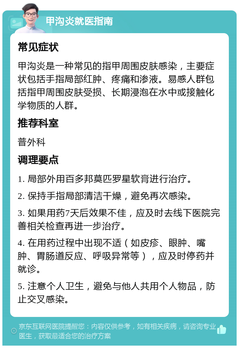 甲沟炎就医指南 常见症状 甲沟炎是一种常见的指甲周围皮肤感染，主要症状包括手指局部红肿、疼痛和渗液。易感人群包括指甲周围皮肤受损、长期浸泡在水中或接触化学物质的人群。 推荐科室 普外科 调理要点 1. 局部外用百多邦莫匹罗星软膏进行治疗。 2. 保持手指局部清洁干燥，避免再次感染。 3. 如果用药7天后效果不佳，应及时去线下医院完善相关检查再进一步治疗。 4. 在用药过程中出现不适（如皮疹、眼肿、嘴肿、胃肠道反应、呼吸异常等），应及时停药并就诊。 5. 注意个人卫生，避免与他人共用个人物品，防止交叉感染。