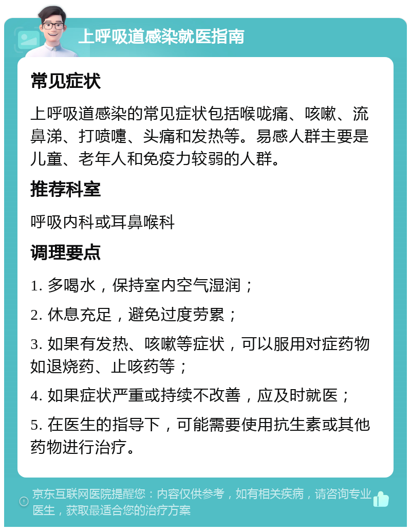 上呼吸道感染就医指南 常见症状 上呼吸道感染的常见症状包括喉咙痛、咳嗽、流鼻涕、打喷嚏、头痛和发热等。易感人群主要是儿童、老年人和免疫力较弱的人群。 推荐科室 呼吸内科或耳鼻喉科 调理要点 1. 多喝水，保持室内空气湿润； 2. 休息充足，避免过度劳累； 3. 如果有发热、咳嗽等症状，可以服用对症药物如退烧药、止咳药等； 4. 如果症状严重或持续不改善，应及时就医； 5. 在医生的指导下，可能需要使用抗生素或其他药物进行治疗。