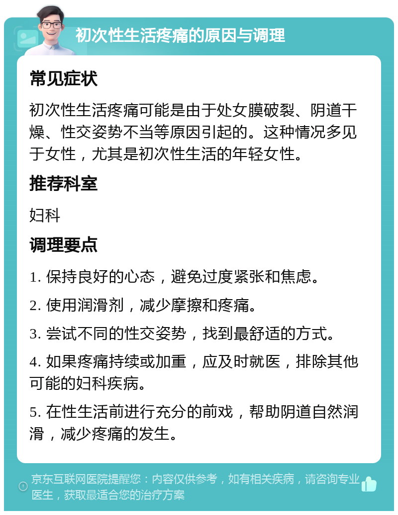 初次性生活疼痛的原因与调理 常见症状 初次性生活疼痛可能是由于处女膜破裂、阴道干燥、性交姿势不当等原因引起的。这种情况多见于女性，尤其是初次性生活的年轻女性。 推荐科室 妇科 调理要点 1. 保持良好的心态，避免过度紧张和焦虑。 2. 使用润滑剂，减少摩擦和疼痛。 3. 尝试不同的性交姿势，找到最舒适的方式。 4. 如果疼痛持续或加重，应及时就医，排除其他可能的妇科疾病。 5. 在性生活前进行充分的前戏，帮助阴道自然润滑，减少疼痛的发生。