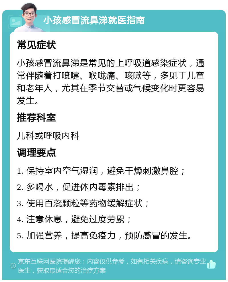 小孩感冒流鼻涕就医指南 常见症状 小孩感冒流鼻涕是常见的上呼吸道感染症状，通常伴随着打喷嚏、喉咙痛、咳嗽等，多见于儿童和老年人，尤其在季节交替或气候变化时更容易发生。 推荐科室 儿科或呼吸内科 调理要点 1. 保持室内空气湿润，避免干燥刺激鼻腔； 2. 多喝水，促进体内毒素排出； 3. 使用百蕊颗粒等药物缓解症状； 4. 注意休息，避免过度劳累； 5. 加强营养，提高免疫力，预防感冒的发生。