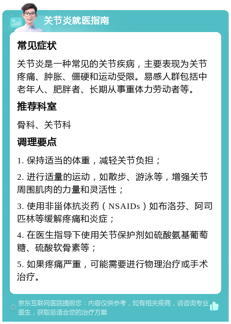 关节炎就医指南 常见症状 关节炎是一种常见的关节疾病，主要表现为关节疼痛、肿胀、僵硬和运动受限。易感人群包括中老年人、肥胖者、长期从事重体力劳动者等。 推荐科室 骨科、关节科 调理要点 1. 保持适当的体重，减轻关节负担； 2. 进行适量的运动，如散步、游泳等，增强关节周围肌肉的力量和灵活性； 3. 使用非甾体抗炎药（NSAIDs）如布洛芬、阿司匹林等缓解疼痛和炎症； 4. 在医生指导下使用关节保护剂如硫酸氨基葡萄糖、硫酸软骨素等； 5. 如果疼痛严重，可能需要进行物理治疗或手术治疗。