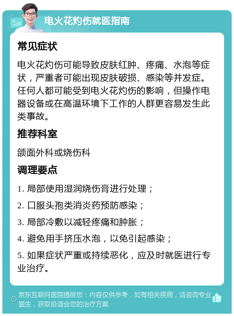 电火花灼伤就医指南 常见症状 电火花灼伤可能导致皮肤红肿、疼痛、水泡等症状，严重者可能出现皮肤破损、感染等并发症。任何人都可能受到电火花灼伤的影响，但操作电器设备或在高温环境下工作的人群更容易发生此类事故。 推荐科室 颌面外科或烧伤科 调理要点 1. 局部使用湿润烧伤膏进行处理； 2. 口服头孢类消炎药预防感染； 3. 局部冷敷以减轻疼痛和肿胀； 4. 避免用手挤压水泡，以免引起感染； 5. 如果症状严重或持续恶化，应及时就医进行专业治疗。