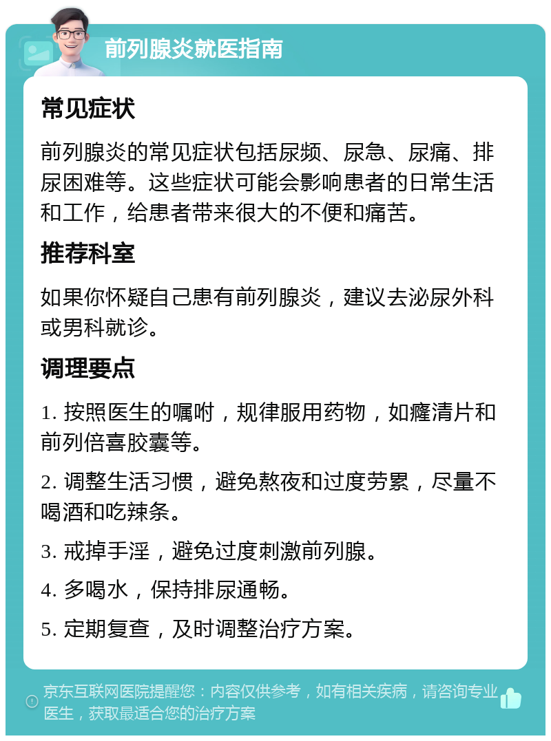 前列腺炎就医指南 常见症状 前列腺炎的常见症状包括尿频、尿急、尿痛、排尿困难等。这些症状可能会影响患者的日常生活和工作，给患者带来很大的不便和痛苦。 推荐科室 如果你怀疑自己患有前列腺炎，建议去泌尿外科或男科就诊。 调理要点 1. 按照医生的嘱咐，规律服用药物，如癃清片和前列倍喜胶囊等。 2. 调整生活习惯，避免熬夜和过度劳累，尽量不喝酒和吃辣条。 3. 戒掉手淫，避免过度刺激前列腺。 4. 多喝水，保持排尿通畅。 5. 定期复查，及时调整治疗方案。