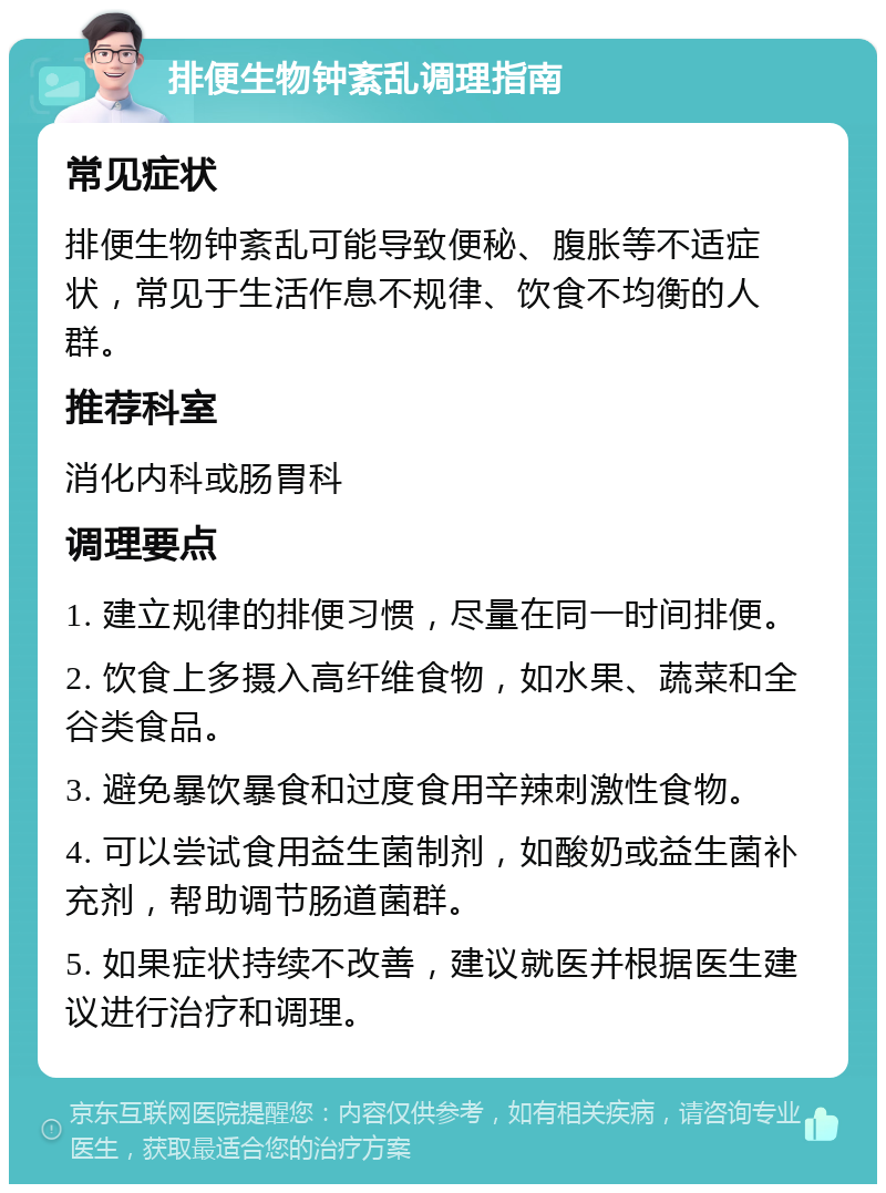 排便生物钟紊乱调理指南 常见症状 排便生物钟紊乱可能导致便秘、腹胀等不适症状，常见于生活作息不规律、饮食不均衡的人群。 推荐科室 消化内科或肠胃科 调理要点 1. 建立规律的排便习惯，尽量在同一时间排便。 2. 饮食上多摄入高纤维食物，如水果、蔬菜和全谷类食品。 3. 避免暴饮暴食和过度食用辛辣刺激性食物。 4. 可以尝试食用益生菌制剂，如酸奶或益生菌补充剂，帮助调节肠道菌群。 5. 如果症状持续不改善，建议就医并根据医生建议进行治疗和调理。