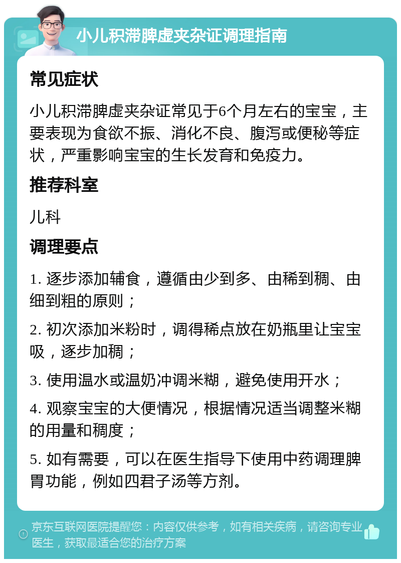 小儿积滞脾虚夹杂证调理指南 常见症状 小儿积滞脾虚夹杂证常见于6个月左右的宝宝，主要表现为食欲不振、消化不良、腹泻或便秘等症状，严重影响宝宝的生长发育和免疫力。 推荐科室 儿科 调理要点 1. 逐步添加辅食，遵循由少到多、由稀到稠、由细到粗的原则； 2. 初次添加米粉时，调得稀点放在奶瓶里让宝宝吸，逐步加稠； 3. 使用温水或温奶冲调米糊，避免使用开水； 4. 观察宝宝的大便情况，根据情况适当调整米糊的用量和稠度； 5. 如有需要，可以在医生指导下使用中药调理脾胃功能，例如四君子汤等方剂。