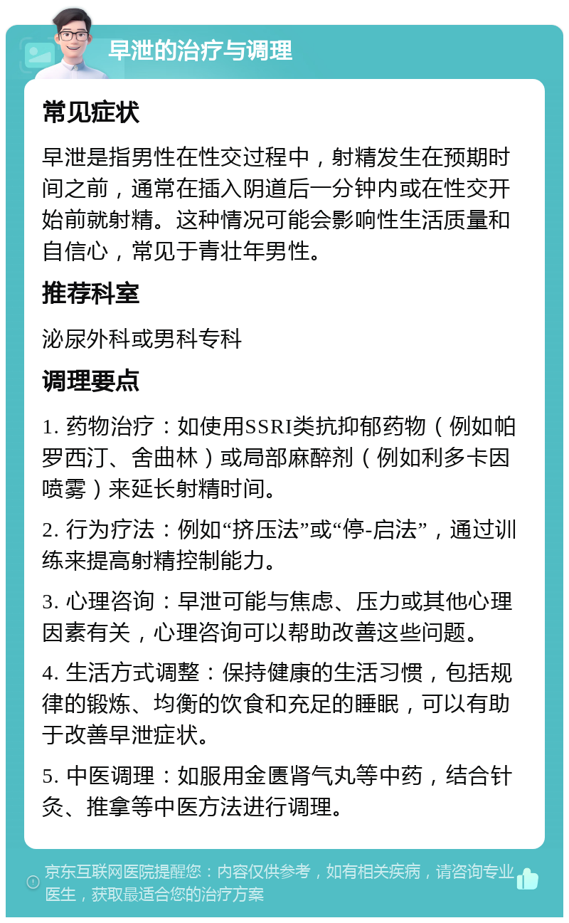 早泄的治疗与调理 常见症状 早泄是指男性在性交过程中，射精发生在预期时间之前，通常在插入阴道后一分钟内或在性交开始前就射精。这种情况可能会影响性生活质量和自信心，常见于青壮年男性。 推荐科室 泌尿外科或男科专科 调理要点 1. 药物治疗：如使用SSRI类抗抑郁药物（例如帕罗西汀、舍曲林）或局部麻醉剂（例如利多卡因喷雾）来延长射精时间。 2. 行为疗法：例如“挤压法”或“停-启法”，通过训练来提高射精控制能力。 3. 心理咨询：早泄可能与焦虑、压力或其他心理因素有关，心理咨询可以帮助改善这些问题。 4. 生活方式调整：保持健康的生活习惯，包括规律的锻炼、均衡的饮食和充足的睡眠，可以有助于改善早泄症状。 5. 中医调理：如服用金匮肾气丸等中药，结合针灸、推拿等中医方法进行调理。