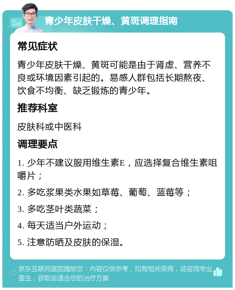 青少年皮肤干燥、黄斑调理指南 常见症状 青少年皮肤干燥、黄斑可能是由于肾虚、营养不良或环境因素引起的。易感人群包括长期熬夜、饮食不均衡、缺乏锻炼的青少年。 推荐科室 皮肤科或中医科 调理要点 1. 少年不建议服用维生素E，应选择复合维生素咀嚼片； 2. 多吃浆果类水果如草莓、葡萄、蓝莓等； 3. 多吃茎叶类蔬菜； 4. 每天适当户外运动； 5. 注意防晒及皮肤的保湿。