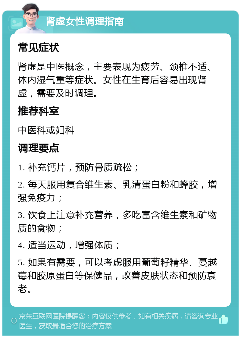 肾虚女性调理指南 常见症状 肾虚是中医概念，主要表现为疲劳、颈椎不适、体内湿气重等症状。女性在生育后容易出现肾虚，需要及时调理。 推荐科室 中医科或妇科 调理要点 1. 补充钙片，预防骨质疏松； 2. 每天服用复合维生素、乳清蛋白粉和蜂胶，增强免疫力； 3. 饮食上注意补充营养，多吃富含维生素和矿物质的食物； 4. 适当运动，增强体质； 5. 如果有需要，可以考虑服用葡萄籽精华、蔓越莓和胶原蛋白等保健品，改善皮肤状态和预防衰老。