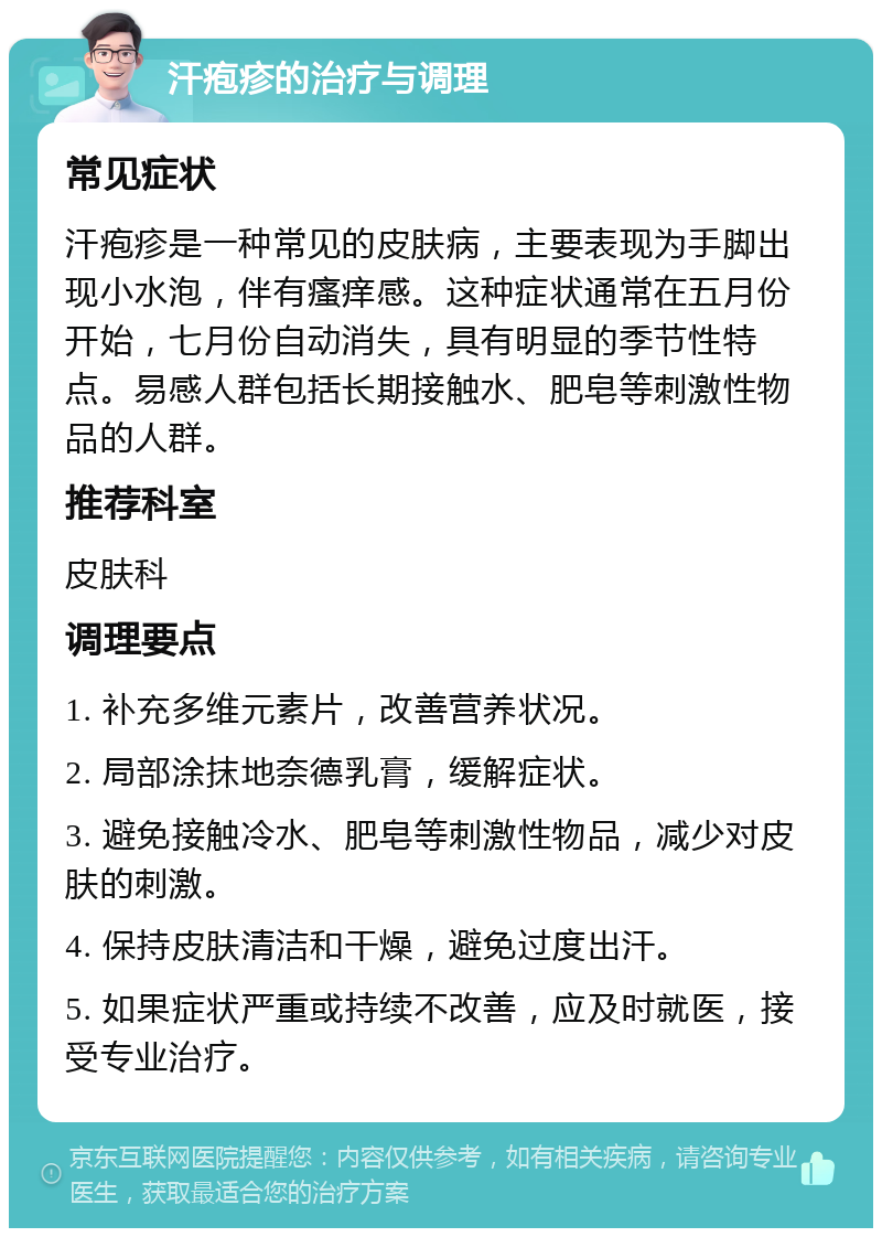 汗疱疹的治疗与调理 常见症状 汗疱疹是一种常见的皮肤病，主要表现为手脚出现小水泡，伴有瘙痒感。这种症状通常在五月份开始，七月份自动消失，具有明显的季节性特点。易感人群包括长期接触水、肥皂等刺激性物品的人群。 推荐科室 皮肤科 调理要点 1. 补充多维元素片，改善营养状况。 2. 局部涂抹地奈德乳膏，缓解症状。 3. 避免接触冷水、肥皂等刺激性物品，减少对皮肤的刺激。 4. 保持皮肤清洁和干燥，避免过度出汗。 5. 如果症状严重或持续不改善，应及时就医，接受专业治疗。