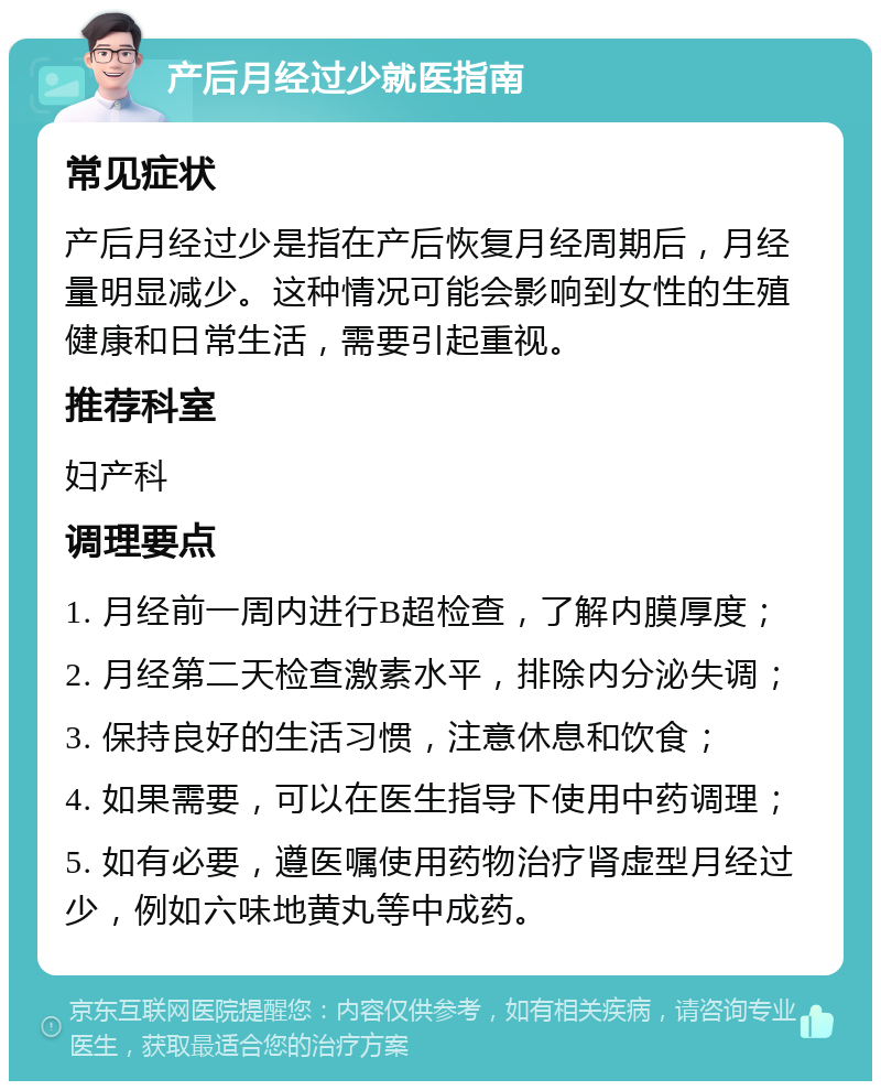 产后月经过少就医指南 常见症状 产后月经过少是指在产后恢复月经周期后，月经量明显减少。这种情况可能会影响到女性的生殖健康和日常生活，需要引起重视。 推荐科室 妇产科 调理要点 1. 月经前一周内进行B超检查，了解内膜厚度； 2. 月经第二天检查激素水平，排除内分泌失调； 3. 保持良好的生活习惯，注意休息和饮食； 4. 如果需要，可以在医生指导下使用中药调理； 5. 如有必要，遵医嘱使用药物治疗肾虚型月经过少，例如六味地黄丸等中成药。